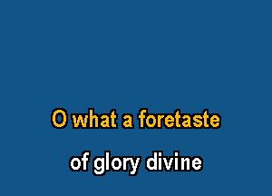 0 what a foretaste

of glory divine