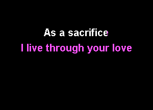 As a sacrifice
I live through your love