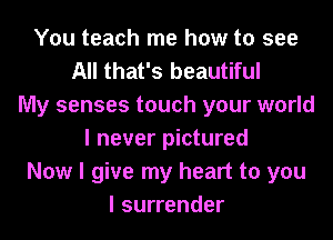 You teach me how to see
All that's beautiful
My senses touch your world
I never pictured
Now I give my heart to you
I surrender
