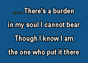 ...There's a burden
in my soul I cannot bear

Though I knowl am

the one who put it there