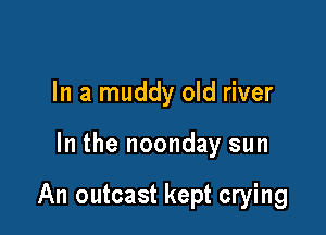 In a muddy old river

In the noonday sun

An outcast kept crying