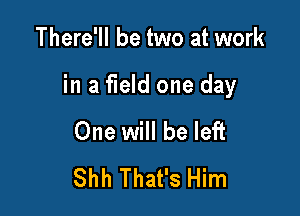 There'll be two at work

in a field one day

One will be left
Shh That's Him