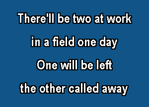 There'll be two at work

in a field one day

One will be left

the other called away