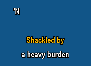 Shackled by

a heavy burden