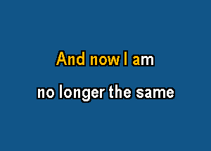 And nowl am

no longer the same