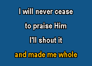 I will never cease

to praise Him

I'll shout it

and made me whole