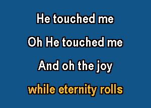 He touched me
Oh He touched me
And oh thejoy

while eternity rolls