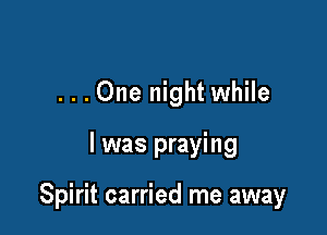 ...One night while

I was praying

Spirit carried me away