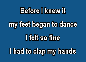 Before I knew it
my feet began to dance

lfelt so fine

I had to clap my hands