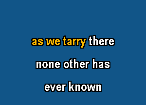 as we tarry there

none other has

ever known