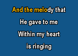 And the melody that

He gave to me
Within my heart

is ringing