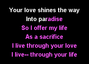 Your love shines the way
Into paradise
So I offer my life

As a sacrifice
I live through your love
I live-- through your life