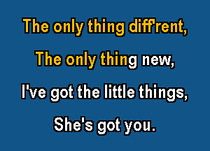 The only thing diff'rent,
The only thing new,

I've got the little things,

She's got you.