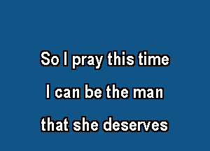 So I pray this time

I can be the man

that she deserves