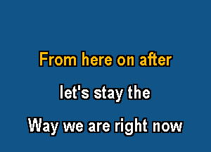 From here on after

let's stay the

Way we are right now
