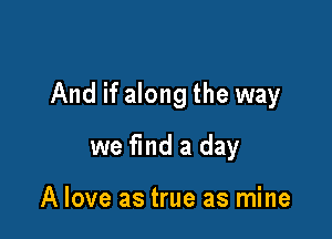 And if along the way

we find a day

A love as true as mine