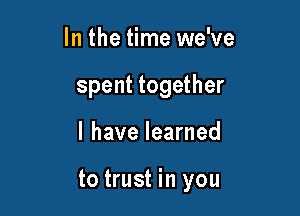 In the time we've
spent together

I have learned

to trust in you