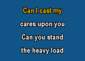 Can I cast my

cares upon you
Can you stand

the heavy load