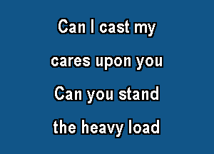 Can I cast my

cares upon you
Can you stand

the heavy load