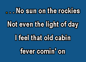 ...No sun on the rockies

Not even the light of day

I feel that old cabin

fever comin' on