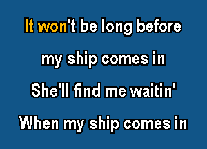 It won't be long before
my ship comes in

She'll find me waitin'

When my ship comes in