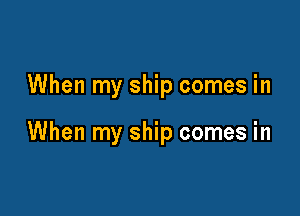 When my ship comes in

When my ship comes in
