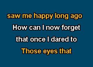 saw me happy long ago

How can I now forget

that once I dared to

Those eyes that