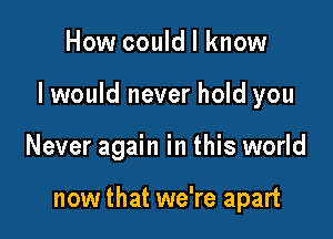 How could I know

I would never hold you

Never again in this world

now that we're apart