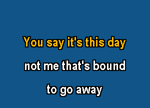 You say it's this day

not me that's bound

to go away