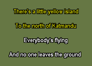 There's a little yellow island
To the north of Katmandu

Everybody's Hying

And no one leaves the ground