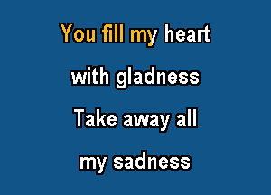 You fill my heart

with gladness

Take away all

my sadness