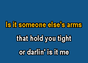 Is it someone else's arms

that hold you tight

or darlin' is it me