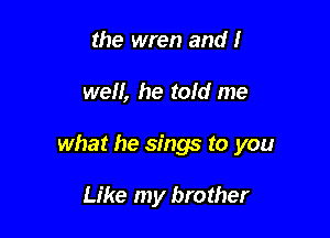 the wren and I

we, he told me

what he sings to you

Like my brother