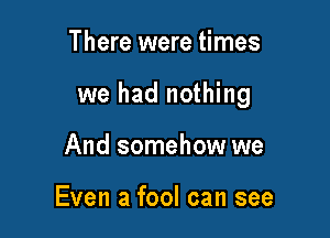 There were times

we had nothing

And somehow we

Even a fool can see