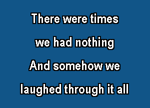 There were times
we had nothing

And somehow we

laughed through it all