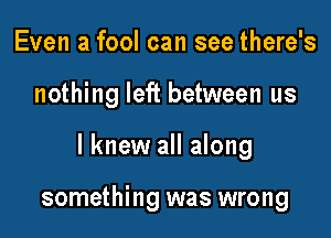 Even a fool can see there's

nothing left between us

I knew all along

something was wrong