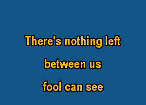 There's nothing left

between us

fool can see