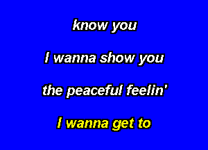 know you

I wanna show you

the peaceful feelin'

I wanna get to