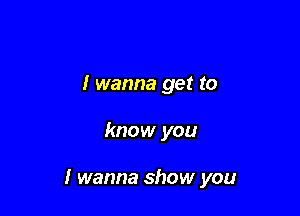 I wanna get to

know you

I wanna show you