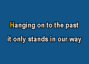Hanging on to the past

it only stands in our way
