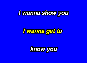 I wanna show you

I wanna get to

know you