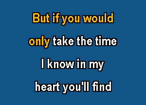 But if you would

only take the time

I know in my

heart you'll find