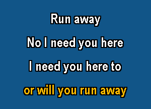 Run away
Nol need you here

I need you here to

or will you run away