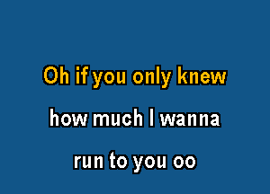 Oh if you only knew

how much I wanna

run to you 00
