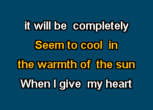 it will be completely
Seem to cool in

the warmth of the sun

When I give my heart