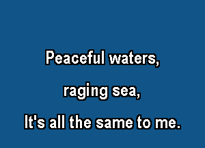 Peaceful waters,

raging sea,

It's all the same to me.
