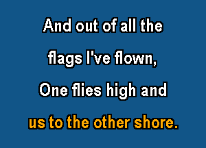 And out of all the

flags I've flown,

One flies high and

us to the other shore.