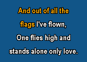And out of all the
flags I've flown,

One flies high and

stands alone only love.