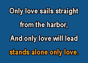 Only love sails straight
from the harbor,

And only love will lead

stands alone only love.