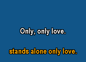 Only, only love.

stands alone only love.